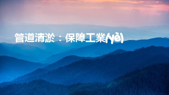 管道清淤：保障工業(yè)安全，提升設(shè)備壽命